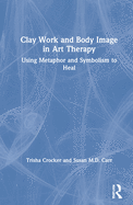 Cover of Clay Work and Body Image in Art Therapy: Using Metaphor and Symbolism to Heal